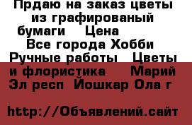 Прдаю на заказ цветы из графированый бумаги  › Цена ­ 1 500 - Все города Хобби. Ручные работы » Цветы и флористика   . Марий Эл респ.,Йошкар-Ола г.